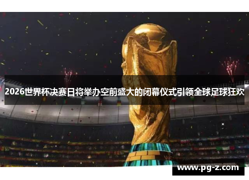2026世界杯决赛日将举办空前盛大的闭幕仪式引领全球足球狂欢