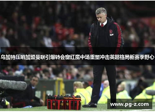 乌加特压哨加盟曼联引爆转会窗红魔中场重塑冲击英超格局新赛季野心