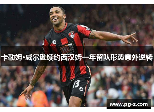 卡勒姆·威尔逊续约西汉姆一年留队形势意外逆转