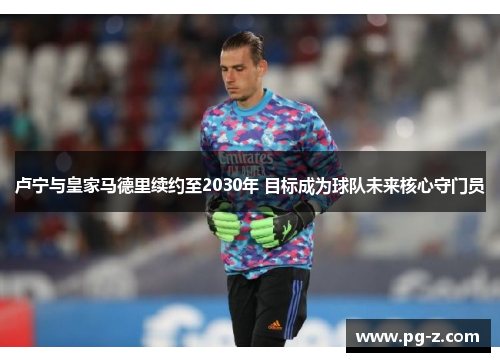 卢宁与皇家马德里续约至2030年 目标成为球队未来核心守门员