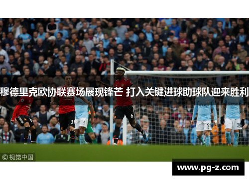 穆德里克欧协联赛场展现锋芒 打入关键进球助球队迎来胜利