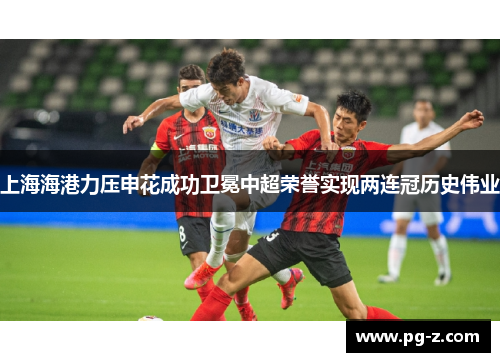 上海海港力压申花成功卫冕中超荣誉实现两连冠历史伟业