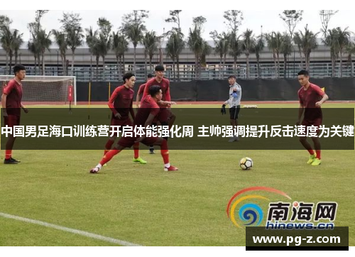 中国男足海口训练营开启体能强化周 主帅强调提升反击速度为关键