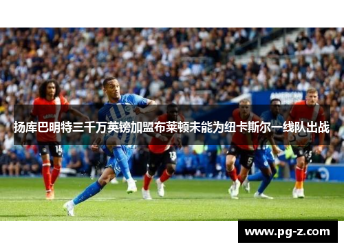 扬库巴明特三千万英镑加盟布莱顿未能为纽卡斯尔一线队出战 扬库巴明特三千万英镑加盟布莱顿未能为纽卡斯尔一线队出战