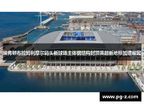埃弗顿布拉姆利摩尔码头新球场主体钢结构封顶英超新地标加速崛起 埃弗顿布拉姆利摩尔码头新球场主体钢结构封顶英超新地标加速崛起